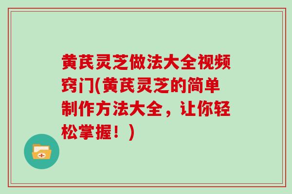 黄芪灵芝做法大全视频窍门(黄芪灵芝的简单制作方法大全，让你轻松掌握！)