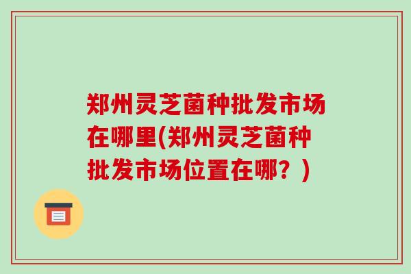 郑州灵芝菌种批发市场在哪里(郑州灵芝菌种批发市场位置在哪？)