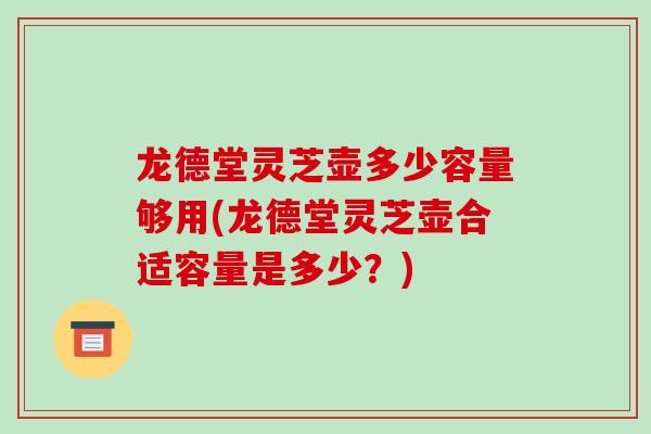 龙德堂灵芝壶多少容量够用(龙德堂灵芝壶合适容量是多少？)