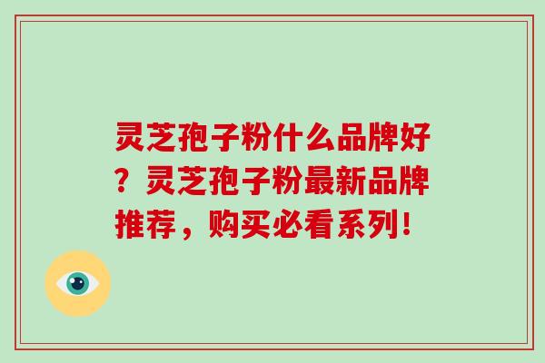 灵芝孢子粉什么品牌好？灵芝孢子粉新品牌推荐，购买必看系列！