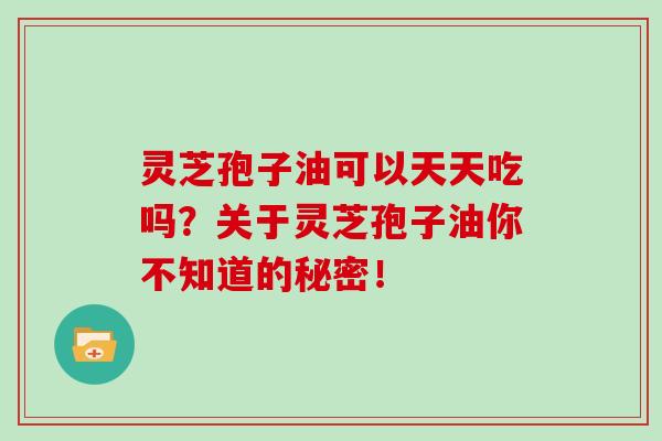 灵芝孢子油可以天天吃吗？关于灵芝孢子油你不知道的秘密！