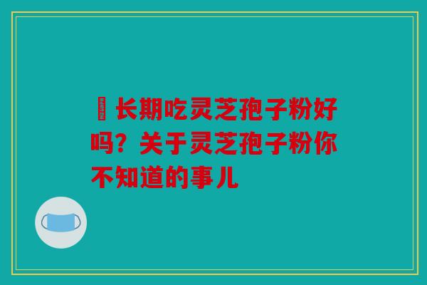 长期吃灵芝孢子粉好吗？关于灵芝孢子粉你不知道的事儿