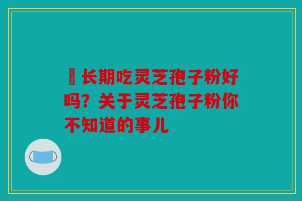 ​长期吃灵芝孢子粉好吗？关于灵芝孢子粉你不知道的事儿