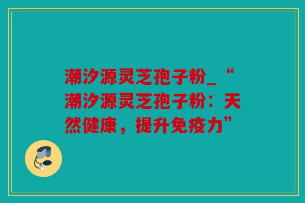潮汐源灵芝孢子粉_“潮汐源灵芝孢子粉：天然健康，提升免疫力”