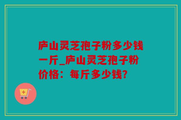 庐山灵芝孢子粉多少钱一斤_庐山灵芝孢子粉价格：每斤多少钱？