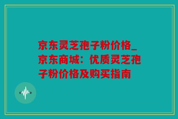 京东灵芝孢子粉价格_京东商城：优质灵芝孢子粉价格及购买指南
