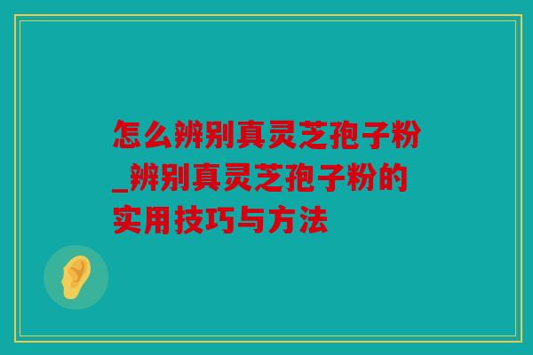 怎么辨别真灵芝孢子粉_辨别真灵芝孢子粉的实用技巧与方法