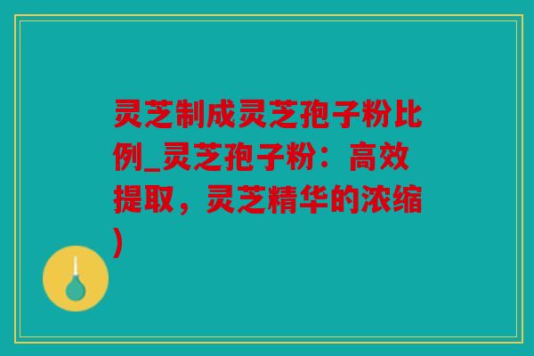 灵芝制成灵芝孢子粉比例_灵芝孢子粉：高效提取，灵芝精华的浓缩)