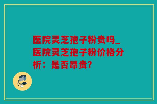 医院灵芝孢子粉贵吗_医院灵芝孢子粉价格分析：是否昂贵？