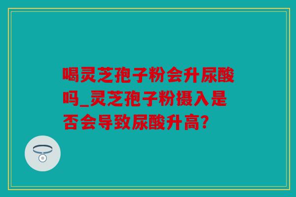 喝灵芝孢子粉会升尿酸吗_灵芝孢子粉摄入是否会导致尿酸升高？