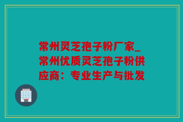 常州灵芝孢子粉厂家_常州优质灵芝孢子粉供应商：专业生产与批发