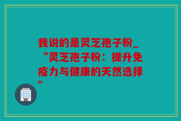 我说的是灵芝孢子粉_“灵芝孢子粉：提升免疫力与健康的天然选择”