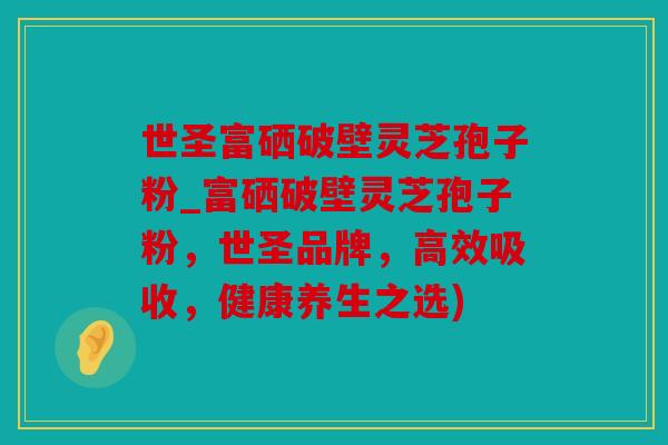 世圣富硒破壁灵芝孢子粉_富硒破壁灵芝孢子粉，世圣品牌，高效吸收，健康养生之选)