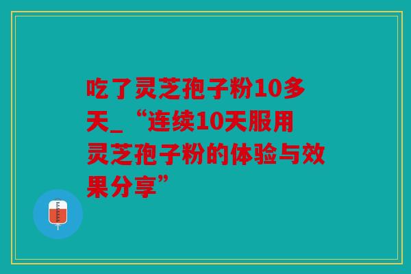 吃了灵芝孢子粉10多天_“连续10天服用灵芝孢子粉的体验与效果分享”