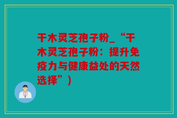 干木灵芝孢子粉_“干木灵芝孢子粉：提升免疫力与健康益处的天然选择”)