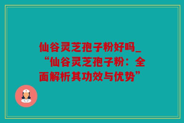 仙谷灵芝孢子粉好吗_“仙谷灵芝孢子粉：全面解析其功效与优势”