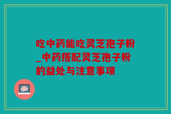 吃中药能吃灵芝孢子粉_中药搭配灵芝孢子粉的益处与注意事项