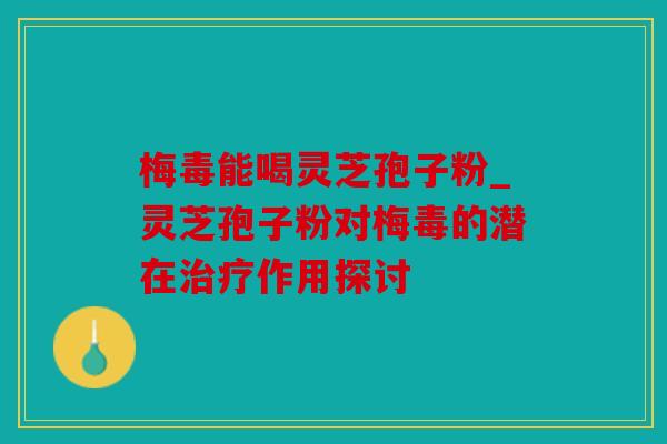 梅毒能喝灵芝孢子粉_灵芝孢子粉对梅毒的潜在作用探讨