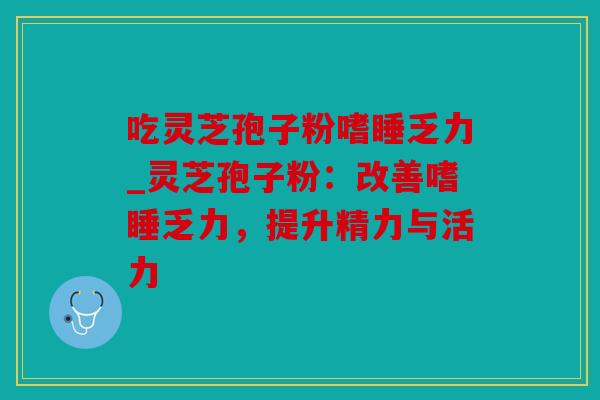 吃灵芝孢子粉嗜睡乏力_灵芝孢子粉：改善嗜睡乏力，提升精力与活力