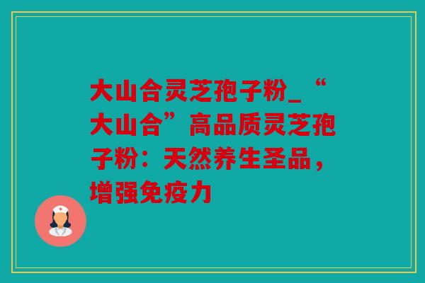 大山合灵芝孢子粉_“大山合”高品质灵芝孢子粉：天然养生圣品，增强免疫力