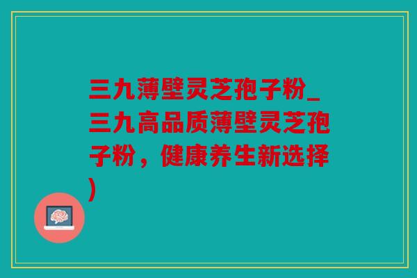 三九薄壁灵芝孢子粉_三九高品质薄壁灵芝孢子粉，健康养生新选择)