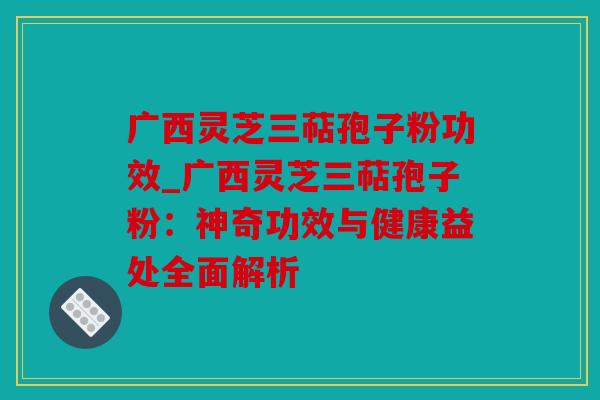 广西灵芝三萜孢子粉功效_广西灵芝三萜孢子粉：神奇功效与健康益处全面解析