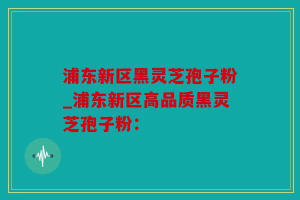浦东新区黑灵芝孢子粉_浦东新区高品质黑灵芝孢子粉：