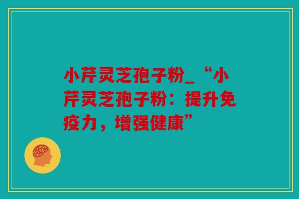 小芹灵芝孢子粉_“小芹灵芝孢子粉：提升免疫力，增强健康”