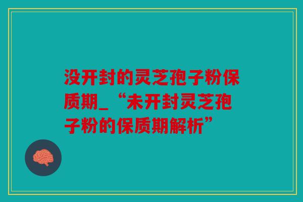 没开封的灵芝孢子粉保质期_“未开封灵芝孢子粉的保质期解析”