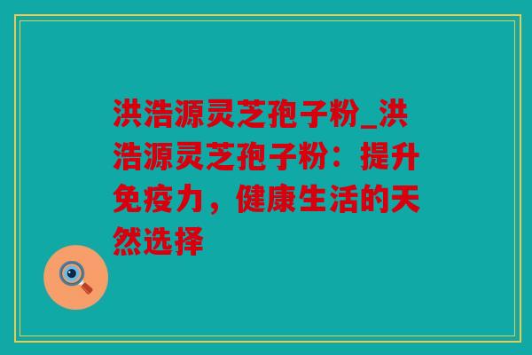 洪浩源灵芝孢子粉_洪浩源灵芝孢子粉：提升免疫力，健康生活的天然选择