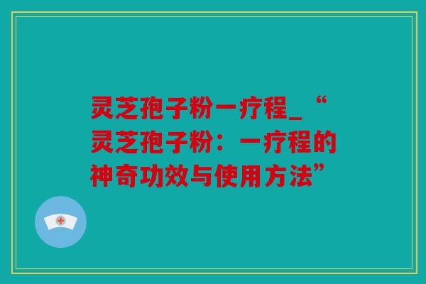 灵芝孢子粉一疗程_“灵芝孢子粉：一疗程的神奇功效与使用方法”