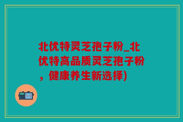 北优特灵芝孢子粉_北优特高品质灵芝孢子粉，健康养生新选择)