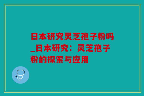 日本研究灵芝孢子粉吗_日本研究：灵芝孢子粉的探索与应用