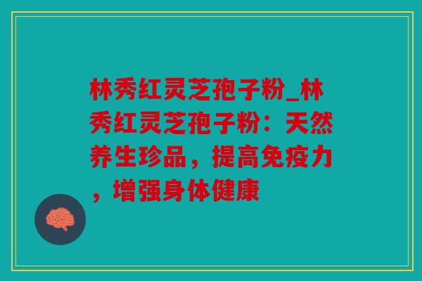 林秀红灵芝孢子粉_林秀红灵芝孢子粉：天然养生珍品，提高免疫力，增强身体健康