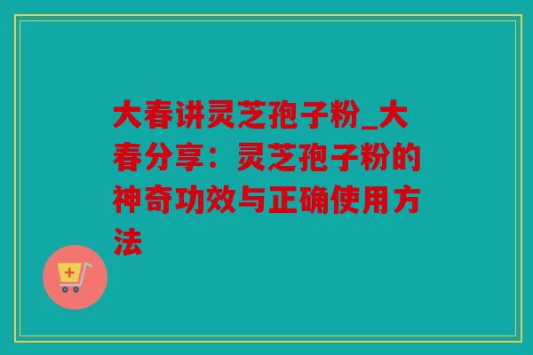 大春讲灵芝孢子粉_大春分享：灵芝孢子粉的神奇功效与正确使用方法