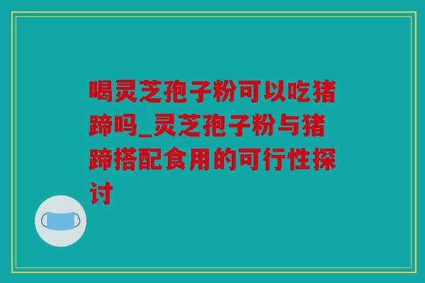喝灵芝孢子粉可以吃猪蹄吗_灵芝孢子粉与猪蹄搭配食用的可行性探讨