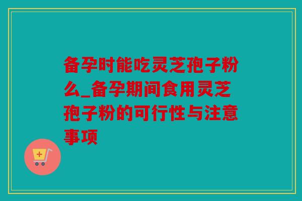 备孕时能吃灵芝孢子粉么_备孕期间食用灵芝孢子粉的可行性与注意事项