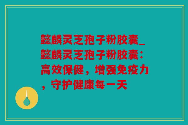 懿麟灵芝孢子粉胶囊_懿麟灵芝孢子粉胶囊：高效保健，增强免疫力，守护健康每一天