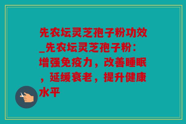 先农坛灵芝孢子粉功效_先农坛灵芝孢子粉：增强免疫力，改善睡眠，延缓衰老，提升健康水平