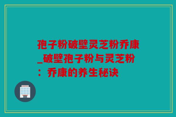 孢子粉破壁灵芝粉乔康_破壁孢子粉与灵芝粉：乔康的养生秘诀