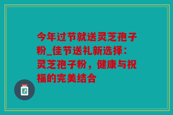 今年过节就送灵芝孢子粉_佳节送礼新选择：灵芝孢子粉，健康与祝福的完美结合