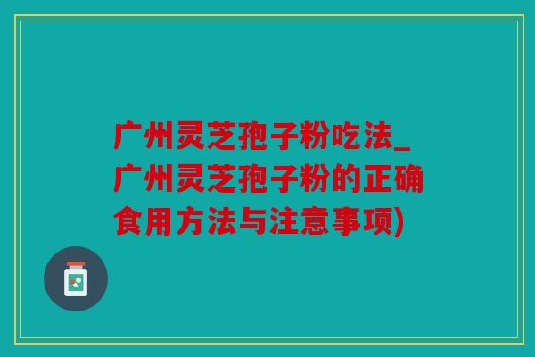 广州灵芝孢子粉吃法_广州灵芝孢子粉的正确食用方法与注意事项)