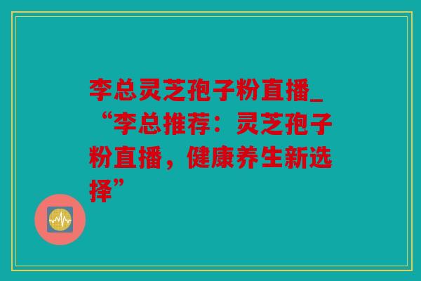 李总灵芝孢子粉直播_“李总推荐：灵芝孢子粉直播，健康养生新选择”