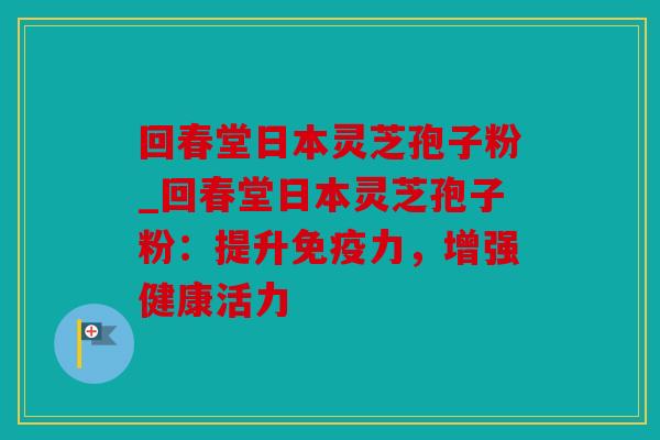 回春堂日本灵芝孢子粉_回春堂日本灵芝孢子粉：提升免疫力，增强健康活力