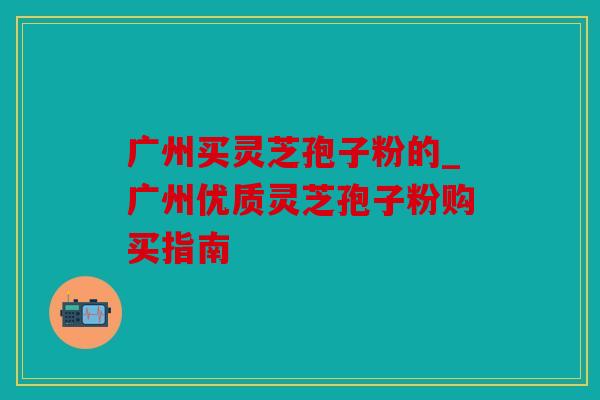 广州买灵芝孢子粉的_广州优质灵芝孢子粉购买指南