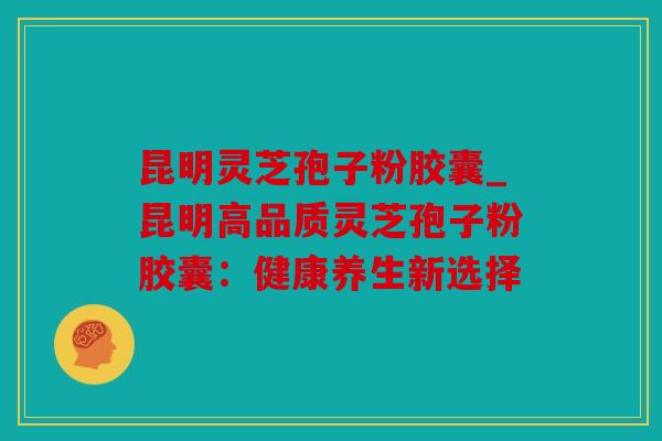 昆明灵芝孢子粉胶囊_昆明高品质灵芝孢子粉胶囊：健康养生新选择