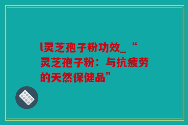 l灵芝孢子粉功效_“灵芝孢子粉：与的天然保健品”