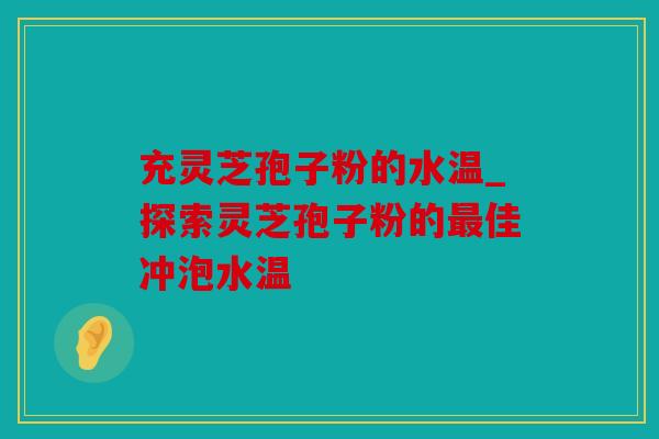 充灵芝孢子粉的水温_探索灵芝孢子粉的最佳冲泡水温