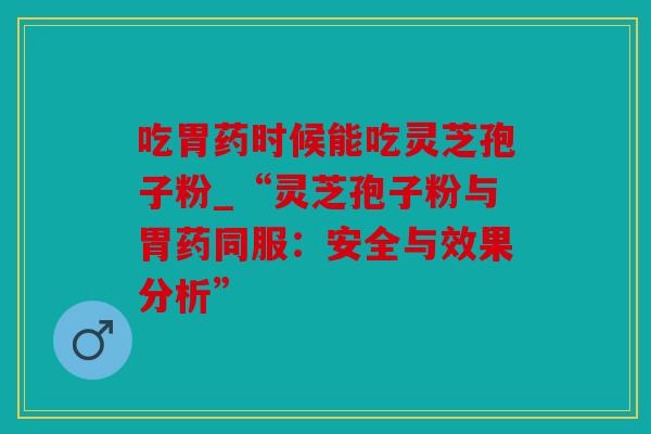 吃胃药时候能吃灵芝孢子粉_“灵芝孢子粉与胃药同服：安全与效果分析”