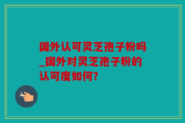 国外认可灵芝孢子粉吗_国外对灵芝孢子粉的认可度如何？